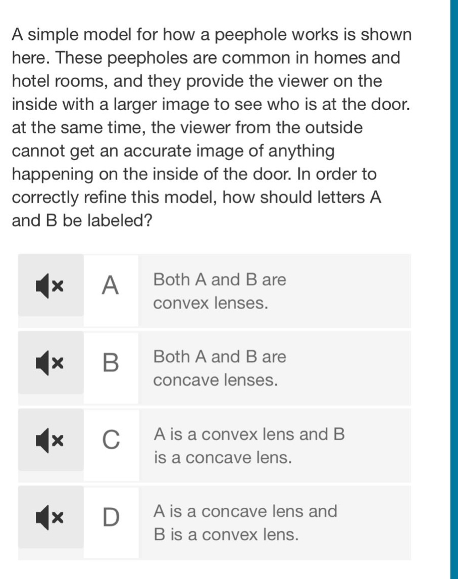 a simple model for how a peephole works is shown here. these peepholes are common in homes and hotel rooms, and they provide the viewer on the inside with a larger image to see who is at the door. at the same time, the viewer from the outside cannot get an accurate image of anything happening on the inside of the door. in order to correctly refine this model, how should letters a and b be labeled? a both a and b are convex lenses. b both a and b are concave lenses. c a is a convex lens and b is a concave lens. d a is a concave lens and b is a convex lens.