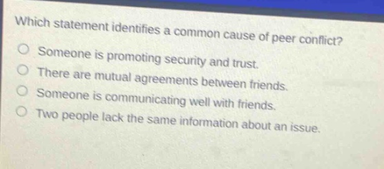 which statement identifies a common cause of peer conflict? someone is promoting security and trust. there are mutual agreements between friends. someone is communicating well with friends. two people lack the same information about an issue.
