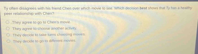 ty often disagrees with his friend chen over which movie to see. which decision best shows that ty has a healthy peer relationship with chen? they agree to go to chens movie. they agree to choose another activity. they decide to take turns choosing movies. they decide to go to different movies.