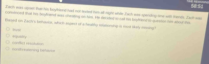 zach was upset that his boyfriend had not texted him all night while zach was spending time with friends. zach was convinced that his boyfriend was cheating on him. he decided to call his boyfriend to question him about this. based on zachs behavior, which aspect of a healthy relationship is most likely missing? trust equality conflict resolution nonthreatening behavior