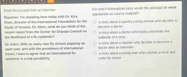 read the excerpt from an interview. reporter: im standing here today with dr. kira klein, director of the international foundation for the study of viruses. dr. klein, what do you think of the recent report from the center for disease control on the likelihood of a flu epidemic? dr. klein: with so many new flu viruses popping up each year, and with the prevalence of international travel, i have to agree that an international flu epidemic is a real possibility. for which fictionalized story would this passage be most appropriate as source material? a story about a spunky young woman who decides to become a doctor a story about a doctor who tracks and treats the outbreak of a virus a story about a reporter who decides to become a doctor after an interview a story about a young man who catches a virus and visits his doctor