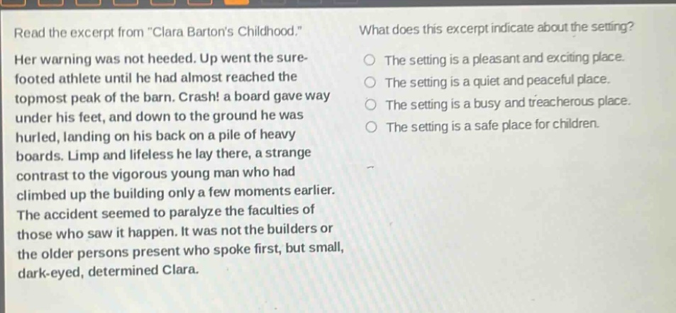 read the excerpt from \clara bartons childhood.\ her warning was not heeded. up went the sure - footed athlete until he had almost reached the topmost peak of the barn. crash! a board gave way under his feet, and down to the ground he was hurled, landing on his back on a pile of heavy boards. limp and lifeless he lay there, a strange contrast to the vigorous young man who had climbed up the building only a few moments earlier. the accident seemed to paralyze the faculties of those who saw it happen. it was not the builders or the older persons present who spoke first, but small, dark - eyed, determined clara. what does this excerpt indicate about the setting? the setting is a pleasant and exciting place. the setting is a quiet and peaceful place. the setting is a busy and treacherous place. the setting is a safe place for children.