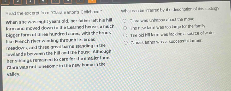 read the excerpt from \clara bartons childhood.\ when she was eight years old, her father left his hill farm and moved down to the learned house, a much bigger farm of three hundred acres, with the brook - like french river winding through its broad meadows, and three great barns standing in the lowlands between the hill and the house. although her siblings remained to care for the smaller farm, clara was not lonesome in the new home in the valley. what can be inferred by the description of this setting? clara was unhappy about the move. the new farm was too large for the family. the old hill farm was lacking a source of water. claras father was a successful farmer.