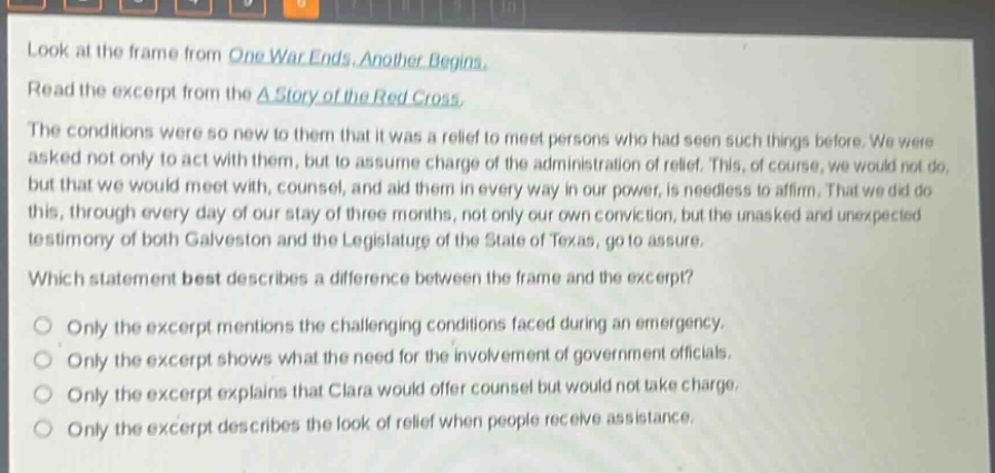 look at the frame from one war ends, another begins. read the excerpt from the a story of the red cross. the conditions were so new to them that it was a relief to meet persons who had seen such things before. we were asked not only to act with them, but to assume charge of the administration of relief. this, of course, we would not do, but that we would meet with, counsel, and aid them in every way in our power, is needless to affirm. that we did do this, through every day of our stay of three months, not only our own conviction, but the unasked and unexpected testimony of both galveston and the legislature of the state of texas, go to assure. which statement best describes a difference between the frame and the excerpt? only the excerpt mentions the challenging conditions faced during an emergency. only the excerpt shows what the need for the involvement of government officials. only the excerpt explains that clara would offer counsel but would not take charge. only the excerpt describes the look of relief when people receive assistance.