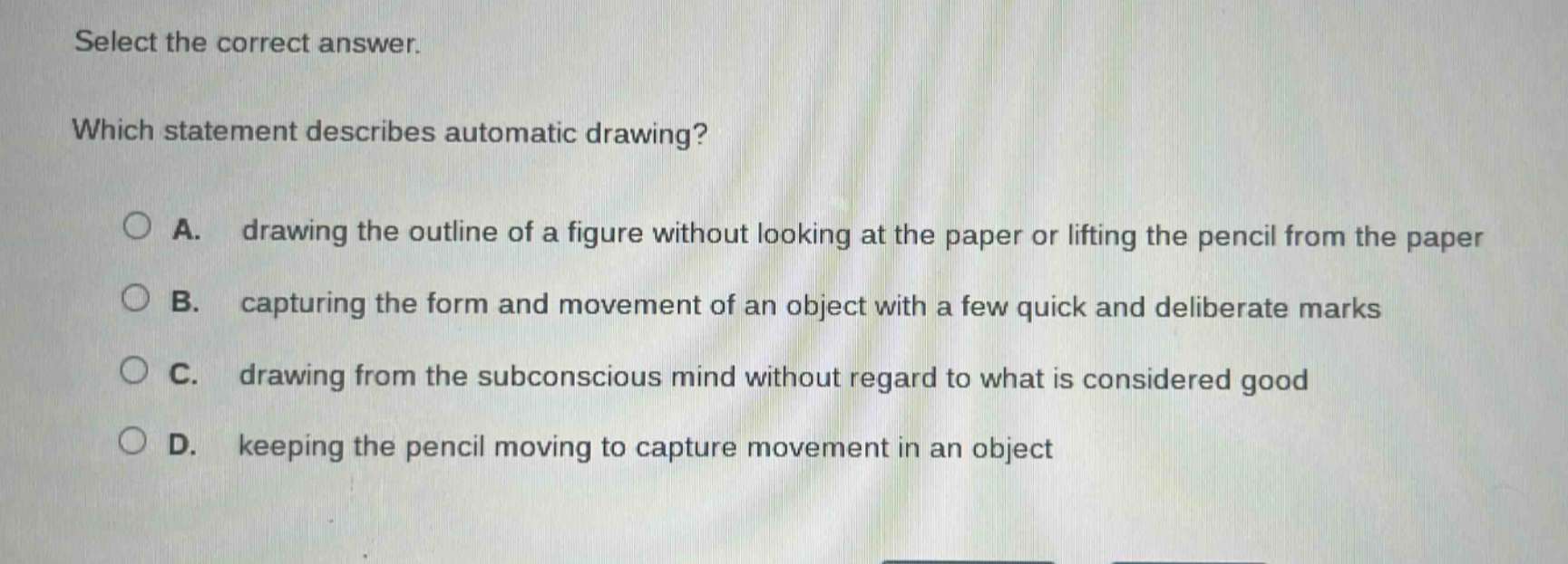 select the correct answer. which statement describes automatic drawing? a. drawing the outline of a figure without looking at the paper or lifting the pencil from the paper b. capturing the form and movement of an object with a few quick and deliberate marks c. drawing from the subconscious mind without regard to what is considered good d. keeping the pencil moving to capture movement in an object