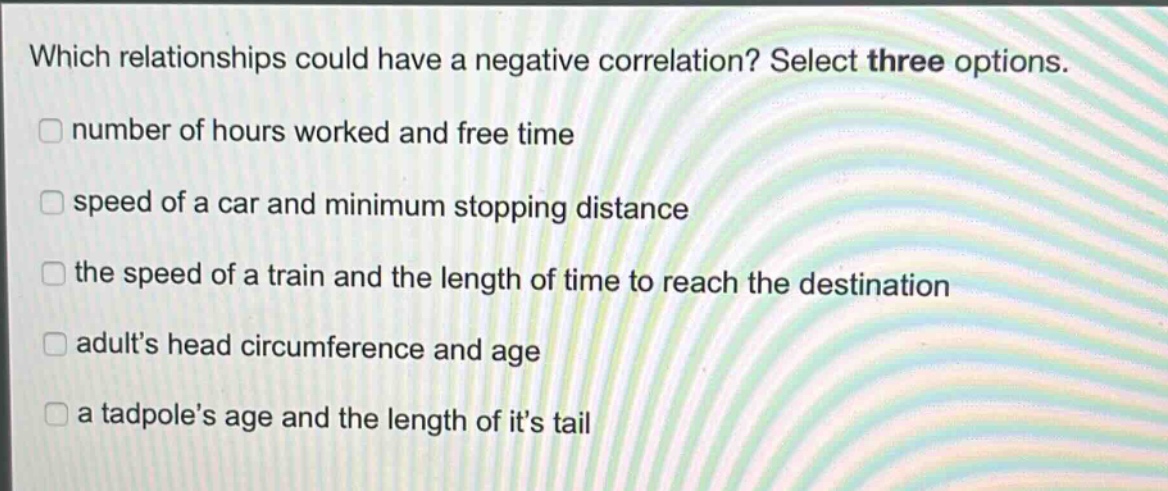 which relationships could have a negative correlation? select three options. number of hours worked and free time speed of a car and minimum stopping distance the speed of a train and the length of time to reach the destination adults head circumference and age a tadpoles age and the length of its tail