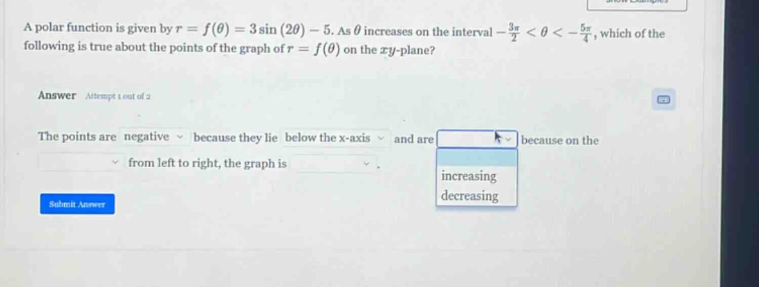 a polar function is given by r = f(θ) = 3 sin(2θ) - 5. as θ increases on the interval -3π/2 < θ < -5π/4, which of the following is true about the points of the graph of r = f(θ) on the xy - plane? answer attempt 1 out of 2 the points are negative because they lie below the x - axis and are increasing decreasing because on the from left to right, the graph is submit answer