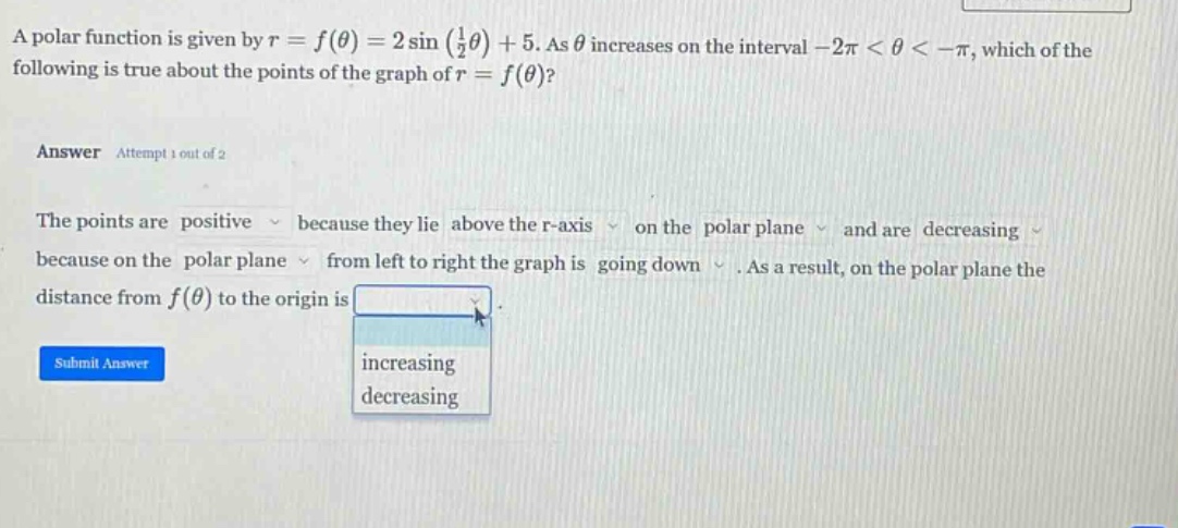 a polar function is given by r = f(θ) = 2 sin (1/2 θ) + 5. as θ increases on the interval -2π < θ < -π, which of the following is true about the points of the graph of r = f(θ)? answer attempt 1 out of 2 the points are positive because they lie above the r - axis on the polar plane and are decreasing because on the polar plane from left to right the graph is going down. as a result, on the polar plane the distance from f(θ) to the origin is increasing decreasing submit answer