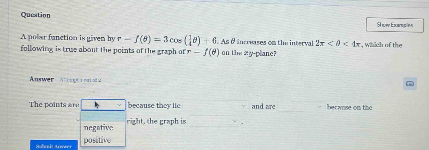 question a polar function is given by r = f(θ) = 3 cos (1/4θ) + 6. as θ increases on the interval 2π < θ < 4π, which of the following is true about the points of the graph of r = f(θ) on the xy - plane? answer attempt 1 out of 2 the points are because they lie and are because on the right, the graph is negative positive submit answer