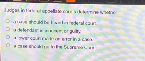 judges in federal appellate courts determine whether\na case should be heard in federal court.\na defendant is innocent or guilty.\na lower court made an error in a case.\na case should go to the supreme court.