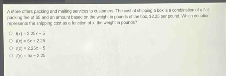 a store offers packing and mailing services to customers. the cost of shipping a box is a combination of a flat packing fee of $5 and an amount based on the weight in pounds of the box, $2.25 per pound. which equation represents the shipping cost as a function of x, the weight in pounds?\no f(x)=2.25x + 5\no f(x)=5x + 2.25\no f(x)=2.25x - 5\no f(x)=5x - 2.25