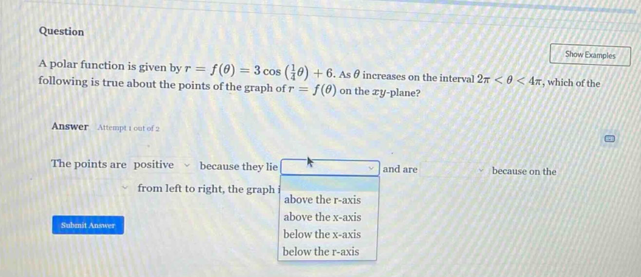question a polar function is given by r = f(θ) = 3 cos(1/4 θ)+6. as θ increases on the interval 2π < θ < 4π, which of the following is true about the points of the graph of r = f(θ) on the xy - plane? answer attempt 1 out of 2 the points are positive because they lie and are because on the from left to right, the graph above the r - axis above the x - axis below the x - axis below the r - axis submit answer