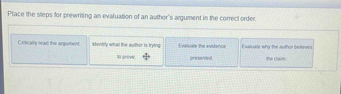 place the steps for prewriting an evaluation of an authors argument in the correct order. critically read the argument. identify what the author is trying to prove. evaluate the evidence presented. evaluate why the author believes the claim.
