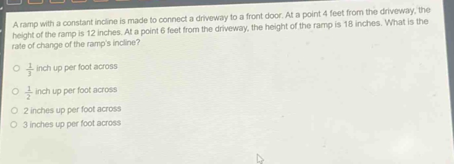 a ramp with a constant incline is made to connect a driveway to a front door. at a point 4 feet from the driveway, the height of the ramp is 12 inches. at a point 6 feet from the driveway, the height of the ramp is 18 inches. what is the rate of change of the ramps incline?\n1/3 inch up per foot across\n1/2 inch up per foot across\n2 inches up per foot across\n3 inches up per foot across