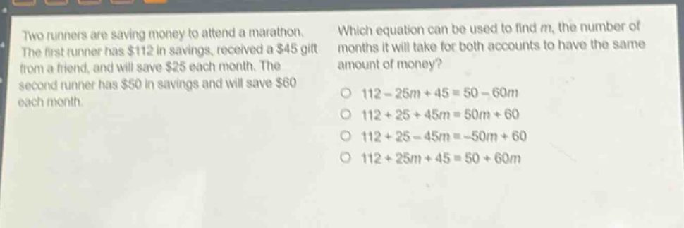 two runners are saving money to attend a marathon. the first runner has $112 in savings, received a $45 gift from a friend, and will save $25 each month. the second runner has $50 in savings and will save $60 each month. which equation can be used to find m, the number of months it will take for both accounts to have the same amount of money? o 112 - 25m + 45 = 50 - 60m o 112 + 25 + 45m = 50m + 60 o 112 + 25 - 45m = -50m + 60 o 112 + 25m + 45 = 50 + 60m