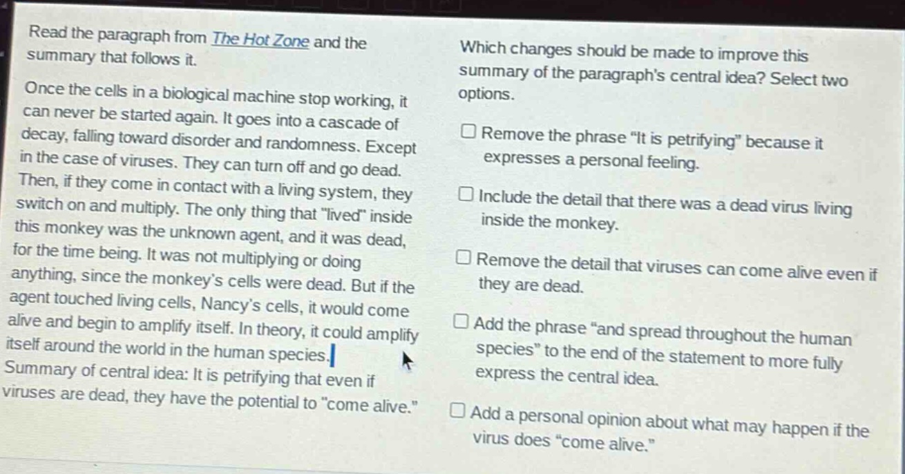read the paragraph from the hot zone and the summary that follows it. once the cells in a biological machine stop working, it can never be started again. it goes into a cascade of decay, falling toward disorder and randomness. except in the case of viruses. they can turn off and go dead. then, if they come in contact with a living system, they switch on and multiply. the only thing that “lived” inside this monkey was the unknown agent, and it was dead, for the time being. it was not multiplying or doing anything, since the monkey’s cells were dead. but if the agent touched living cells, nancy’s cells, it would come alive and begin to amplify itself. in theory, it could amplify itself around the world in the human species. summary of central idea: it is petrifying that even if viruses are dead, they have the potential to “come alive.” which changes should be made to improve this summary of the paragraph’s central idea? select two options. remove the phrase “it is petrifying” because it expresses a personal feeling. include the detail that there was a dead virus living inside the monkey. remove the detail that viruses can come alive even if they are dead. add the phrase “and spread throughout the human species” to the end of the statement to more fully express the central idea. add a personal opinion about what may happen if the virus does “come alive.”