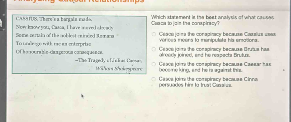 cassius. theres a bargain made. now know you, casca, i have moved already some certain of the noblest - minded romans to undergo with me an enterprise of honourable - dangerous consequence. - the tragedy of julius caesar, william shakespeare which statement is the best analysis of what causes casca to join the conspiracy? casca joins the conspiracy because cassius uses various means to manipulate his emotions. casca joins the conspiracy because brutus has already joined, and he respects brutus. casca joins the conspiracy because caesar has become king, and he is against this. casca joins the conspiracy because cinna persuades him to trust cassius.