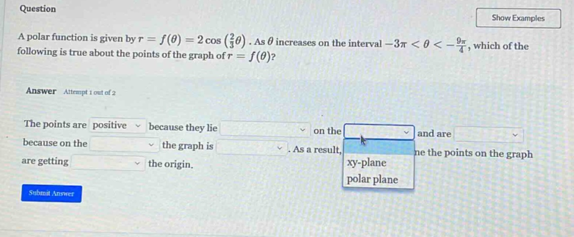 question a polar function is given by r = f(θ) = 2 cos (2/3θ). as θ increases on the interval -3π < θ < -9π/4, which of the following is true about the points of the graph of r = f(θ)? answer attempt 1 out of 2 the points are positive because they lie on the and are because on the the graph is. as a result, the points on the graph are getting the origin. submit answer