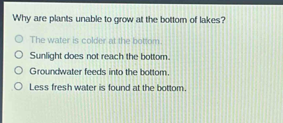 why are plants unable to grow at the bottom of lakes? the water is colder at the bottom. sunlight does not reach the bottom. groundwater feeds into the bottom. less fresh water is found at the bottom.