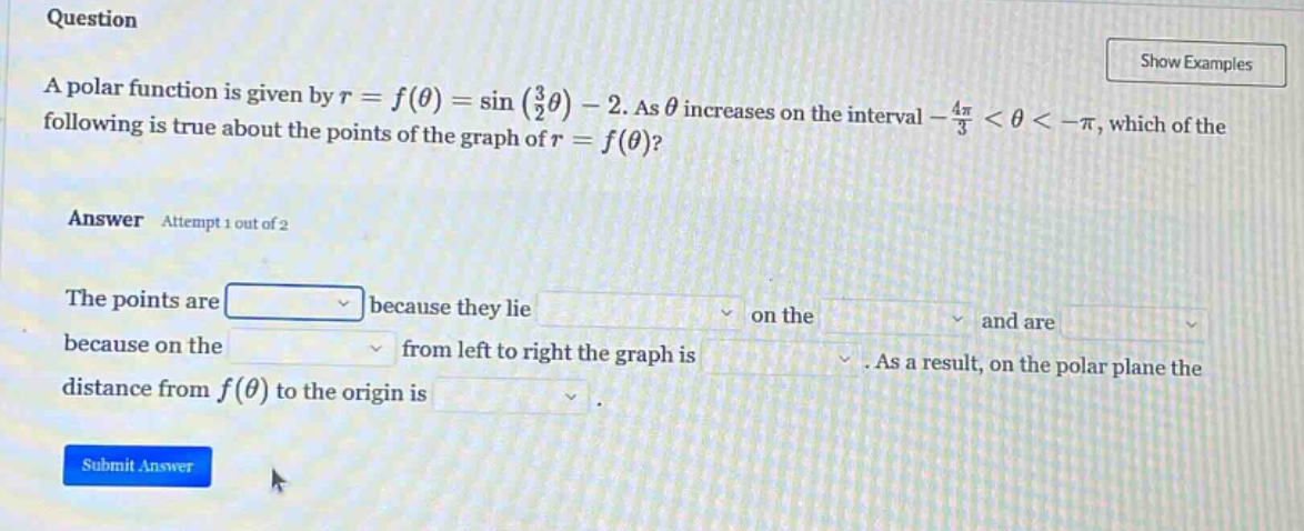 question a polar function is given by r = f(θ) = sin((3/2)θ) - 2. as θ increases on the interval -4π/3 < θ < -π, which of the following is true about the points of the graph of r = f(θ)? answer attempt 1 out of 2 the points are because they lie on the and are because on the from left to right the graph is. as a result, on the polar plane the distance from f(θ) to the origin is. submit answer