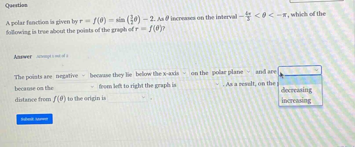 question a polar function is given by r = f(θ) = sin(3/2θ) - 2. as θ increases on the interval -4π/3 < θ < -π, which of the following is true about the points of the graph of r = f(θ)? answer attempt 1 out of 2 the points are negative because they lie below the x - axis on the polar plane and are because on the from left to right the graph is. as a result, on the distance from f(θ) to the origin is. submit answer