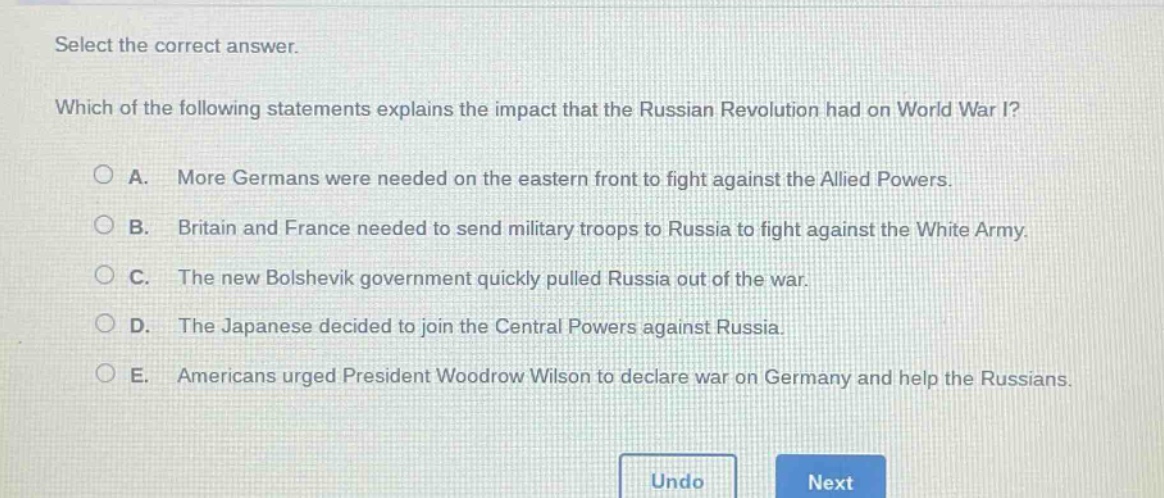 select the correct answer. which of the following statements explains the impact that the russian revolution had on world war i? a. more germans were needed on the eastern front to fight against the allied powers. b. britain and france needed to send military troops to russia to fight against the white army. c. the new bolshevik government quickly pulled russia out of the war. d. the japanese decided to join the central powers against russia. e. americans urged president woodrow wilson to declare war on germany and help the russians.