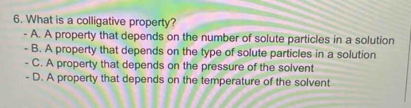 6. what is a colligative property? - a. a property that depends on the number of solute particles in a solution - b. a property that depends on the type of solute particles in a solution - c. a property that depends on the pressure of the solvent - d. a property that depends on the temperature of the solvent