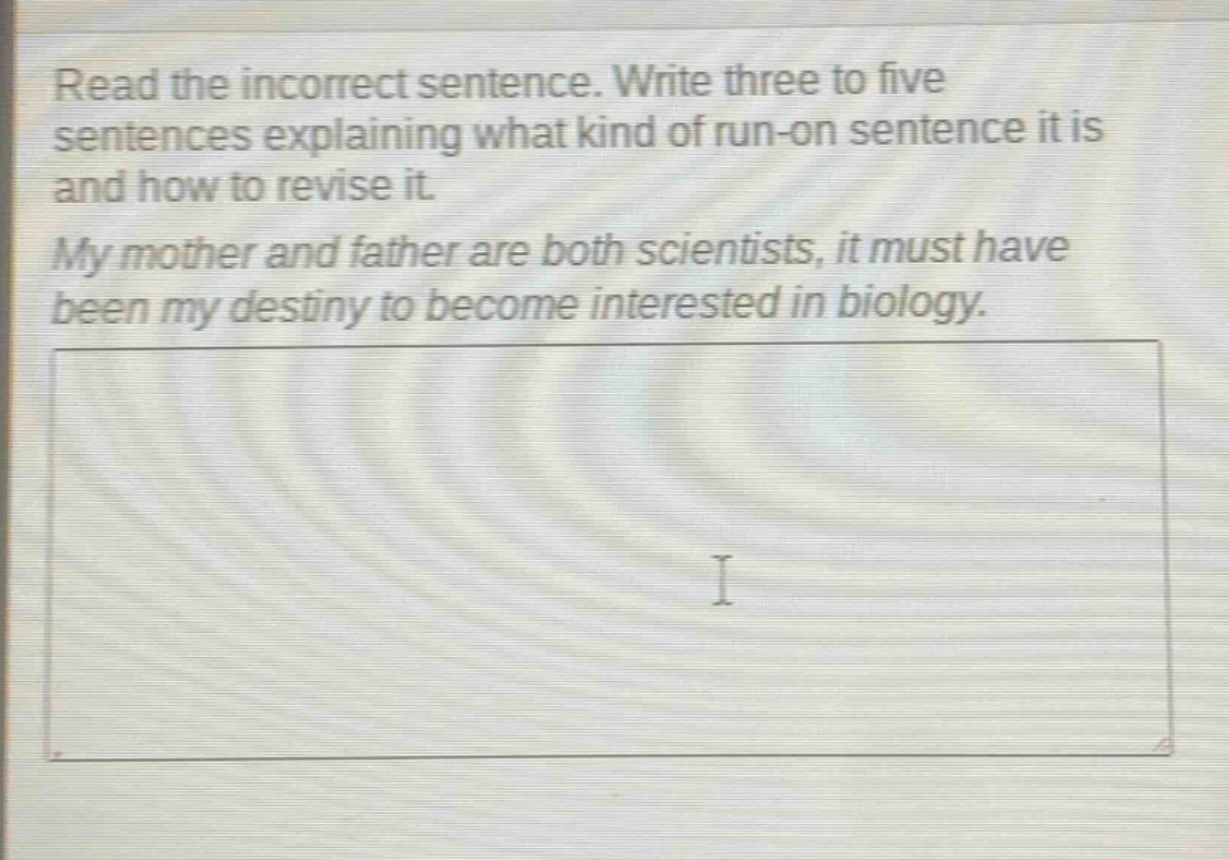 read the incorrect sentence. write three to five sentences explaining what kind of run - on sentence it is and how to revise it. my mother and father are both scientists, it must have been my destiny to become interested in biology.