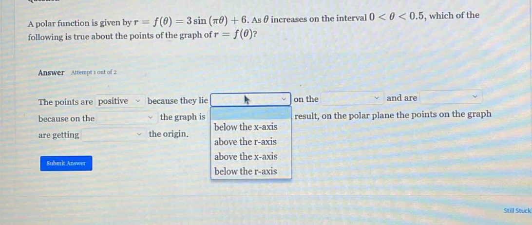 a polar function is given by r = f(θ) = 3 sin(πθ)+6. as θ increases on the interval 0 < θ < 0.5, which of the following is true about the points of the graph of r = f(θ)? answer attempt 1 out of 2 the points are positive because they lie on the and are because on the the graph is result, on the polar plane the points on the graph are getting the origin. below the x - axis above the r - axis above the x - axis below the r - axis submit answer still stuck