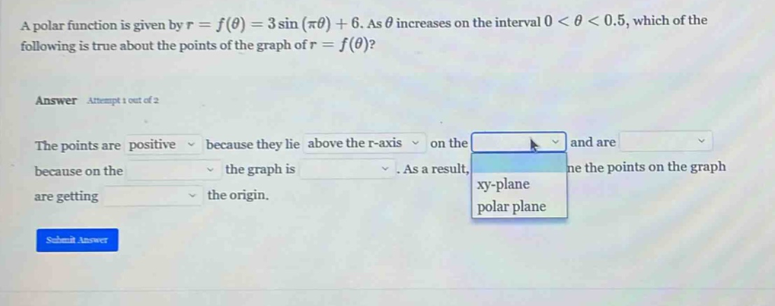a polar function is given by r = f(θ) = 3 sin(πθ)+6. as θ increases on the interval 0 < θ < 0.5, which of the following is true about the points of the graph of r = f(θ)? answer attempt 1 out of 2 the points are positive because they lie above the r - axis on the xy - plane polar plane and are because on the the graph is. as a result, the points on the graph are getting the origin. submit answer