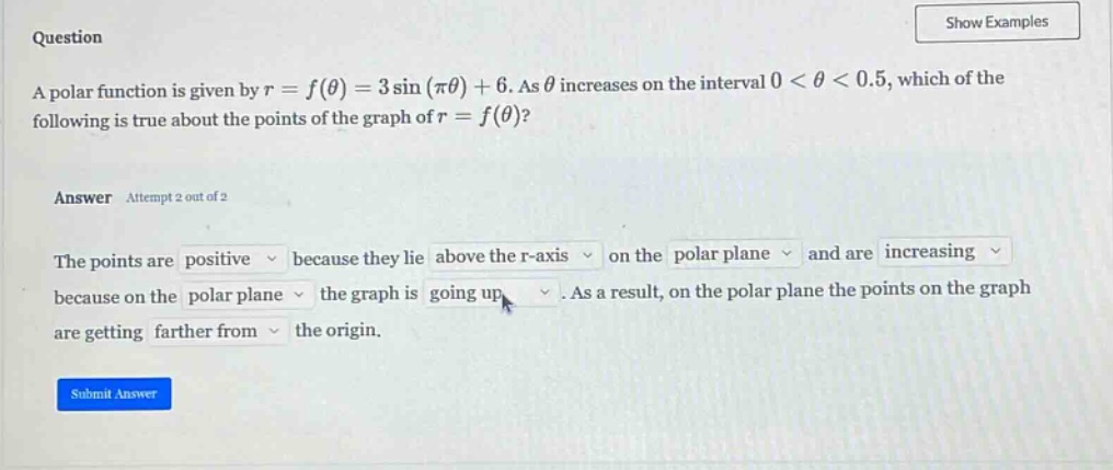 question a polar function is given by r = f(θ) = 3 sin(πθ)+6. as θ increases on the interval 0 < θ < 0.5, which of the following is true about the points of the graph of r = f(θ)? answer attempt 2 out of 2 the points are positive because they lie above the r - axis on the polar plane and are increasing because on the polar plane the graph is going up. as a result, on the polar plane the points on the graph are getting farther from the origin.
