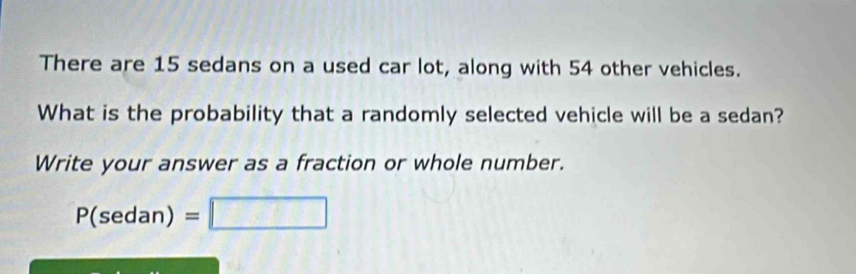 there are 15 sedans on a used car lot, along with 54 other vehicles. what is the probability that a randomly selected vehicle will be a sedan? write your answer as a fraction or whole number. p(sedan) =