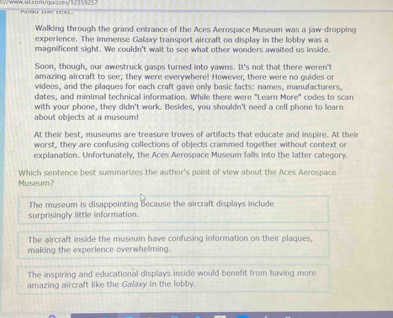 read the text. walking through the grand entrance of the aces aerospace museum was a jaw - dropping experience. the immense galaxy transport aircraft on display in the lobby was a magnificent sight. we couldnt wait to see what other wonders awaited us inside. soon, though, our awestruck gasps turned into yawns. its not that there werent amazing aircraft to see; they were everywhere! however, there were no guides or videos, and the plaques for each craft gave only basic facts: names, manufacturers, dates, and minimal technical information. while there were \learn more\ codes to scan with your phone, they didnt work. besides, you shouldnt need a cell phone to learn about objects at a museum! at their best, museums are treasure troves of artifacts that educate and inspire. at their worst, they are confusing collections of objects crammed together without context or explanation. unfortunately, the aces aerospace museum falls into the latter category. which sentence best summarizes the authors point of view about the aces aerospace museum? the museum is disappointing because the aircraft displays include surprisingly little information. the aircraft inside the museum have confusing information on their plaques, making the experience overwhelming. the inspiring and educational displays inside would benefit from having more amazing aircraft like the galaxy in the lobby.