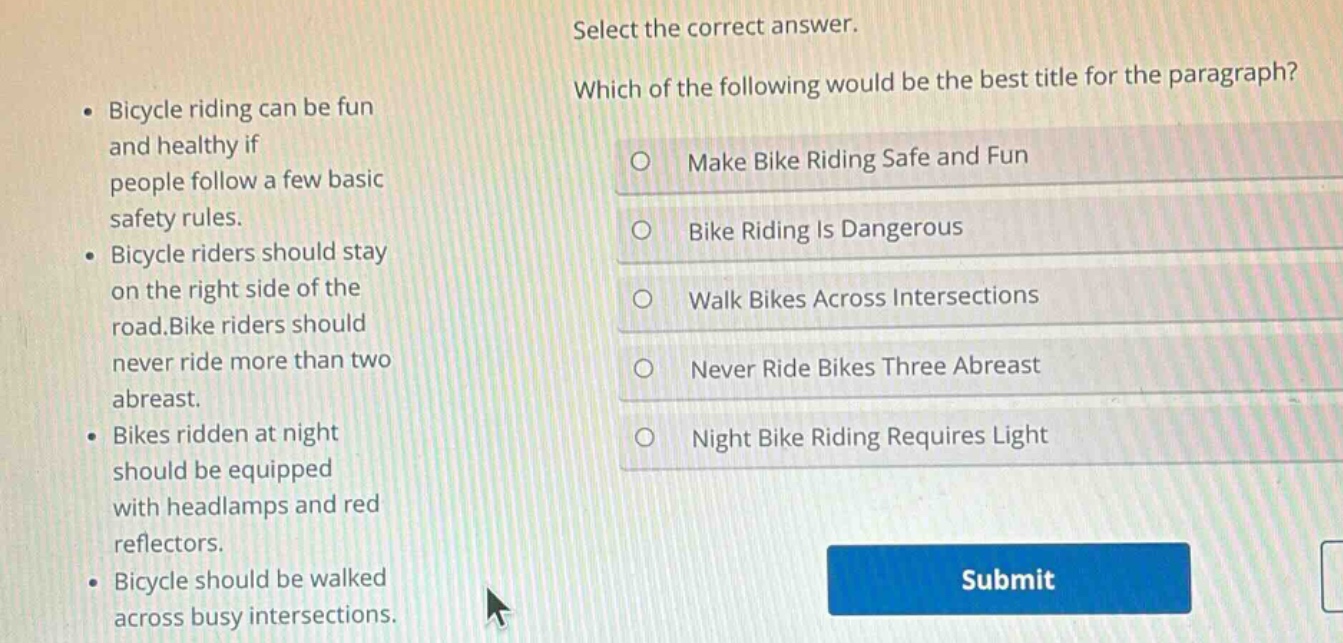 select the correct answer. which of the following would be the best title for the paragraph? bicycle riding can be fun and healthy if people follow a few basic safety rules. bicycle riders should stay on the right side of the road. bike riders should never ride more than two abreast. bikes ridden at night should be equipped with headlamps and red reflectors. bicycle should be walked across busy intersections. make bike riding safe and fun bike riding is dangerous walk bikes across intersections never ride bikes three abreast night bike riding requires light