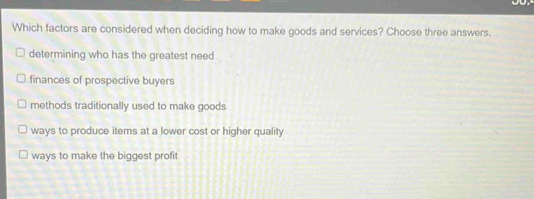 which factors are considered when deciding how to make goods and services? choose three answers. determining who has the greatest need finances of prospective buyers methods traditionally used to make goods ways to produce items at a lower cost or higher quality ways to make the biggest profit