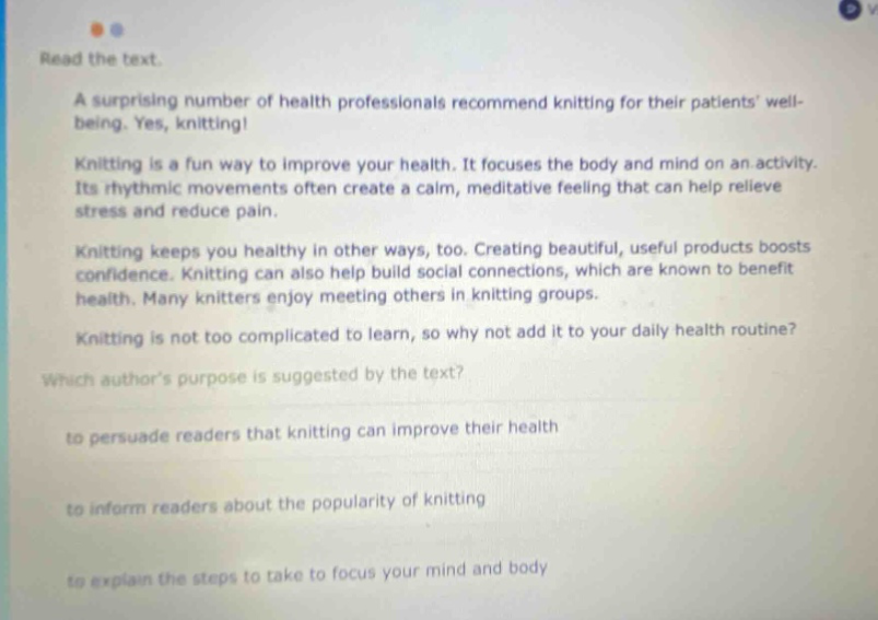 read the text. a surprising number of health professionals recommend knitting for their patients well - being. yes, knitting! knitting is a fun way to improve your health. it focuses the body and mind on an activity. its rhythmic movements often create a calm, meditative feeling that can help relieve stress and reduce pain. knitting keeps you healthy in other ways, too. creating beautiful, useful products boosts confidence. knitting can also help build social connections, which are known to benefit health. many knitters enjoy meeting others in knitting groups. knitting is not too complicated to learn, so why not add it to your daily health routine? which authors purpose is suggested by the text? to persuade readers that knitting can improve their health to inform readers about the popularity of knitting to explain the steps to take to focus your mind and body