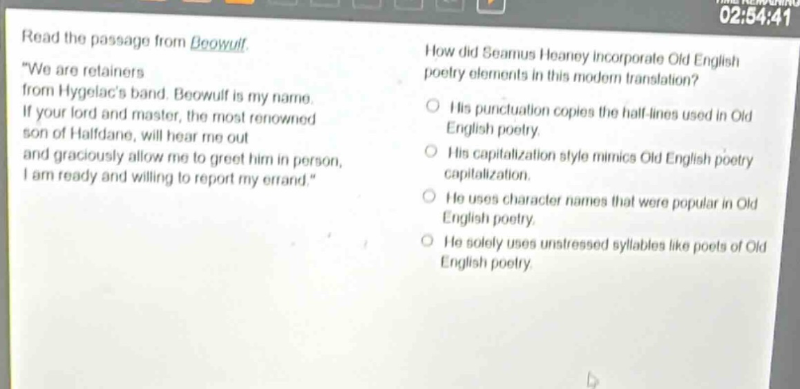 read the passage from beowulf. \we are retainers from hygelacs band. beowulf is my name. if your lord and master, the most renowned son of halfdane, will hear me out and graciously allow me to greet him in person, i am ready and willing to report my errand.\ how did seamus heaney incorporate old english poetry elements in this modern translation? his punctuation copies the half - lines used in old english poetry. his capitalization style mimics old english poetry capitalization. he uses character names that were popular in old english poetry. he solely uses unstressed syllables like poets of old english poetry.