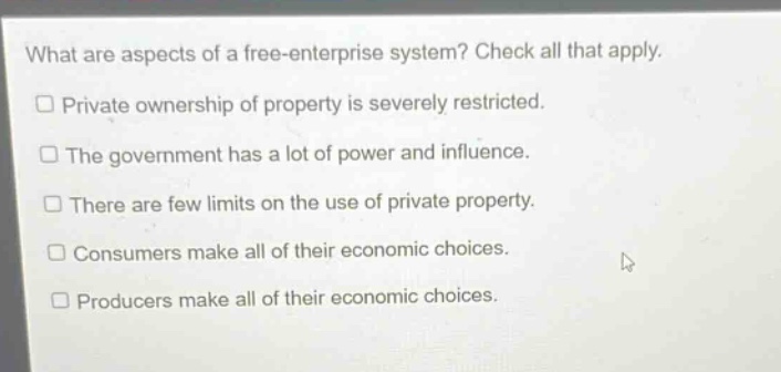 what are aspects of a free - enterprise system? check all that apply. private ownership of property is severely restricted. the government has a lot of power and influence. there are few limits on the use of private property. consumers make all of their economic choices. producers make all of their economic choices.