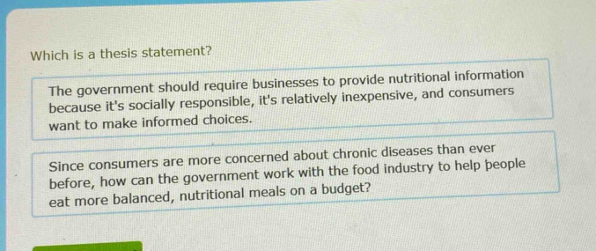 which is a thesis statement? the government should require businesses to provide nutritional information because its socially responsible, its relatively inexpensive, and consumers want to make informed choices. since consumers are more concerned about chronic diseases than ever before, how can the government work with the food industry to help people eat more balanced, nutritional meals on a budget?