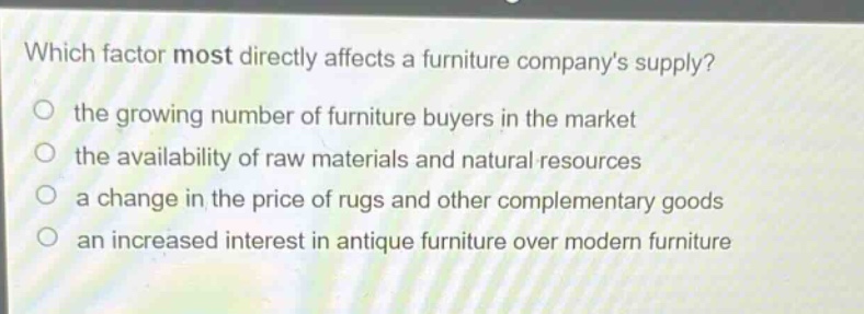 which factor most directly affects a furniture companys supply? the growing number of furniture buyers in the market the availability of raw materials and natural resources a change in the price of rugs and other complementary goods an increased interest in antique furniture over modern furniture