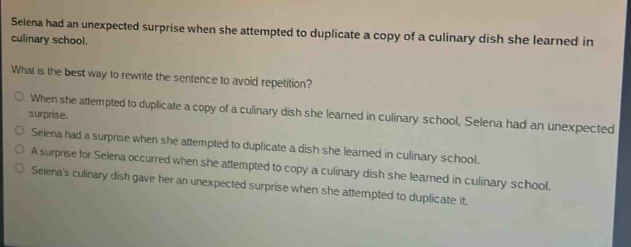 selena had an unexpected surprise when she attempted to duplicate a copy of a culinary dish she learned in culinary school. what is the best way to rewrite the sentence to avoid repetition? when she attempted to duplicate a copy of a culinary dish she learned in culinary school, selena had an unexpected surprise. selena had a surprise when she attempted to duplicate a dish she learned in culinary school. a surprise for selena occurred when she attempted to copy a culinary dish she learned in culinary school. selenas culinary dish gave her an unexpected surprise when she attempted to duplicate it.