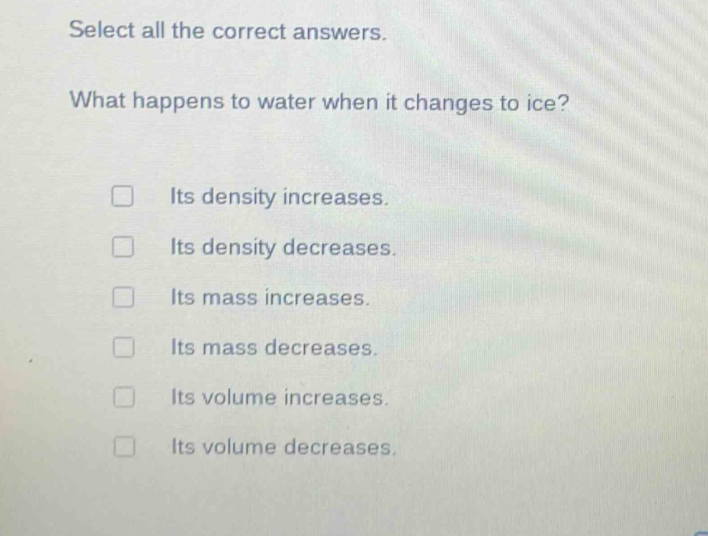 select all the correct answers. what happens to water when it changes to ice? its density increases. its density decreases. its mass increases. its mass decreases. its volume increases. its volume decreases.