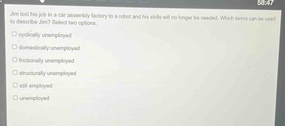 jim lost his job in a car assembly factory to a robot and his skills will no longer be needed. which terms can be used to describe jim? select two options. cyclically unemployed domestically unemployed frictionally unemployed structurally unemployed still employed unemployed