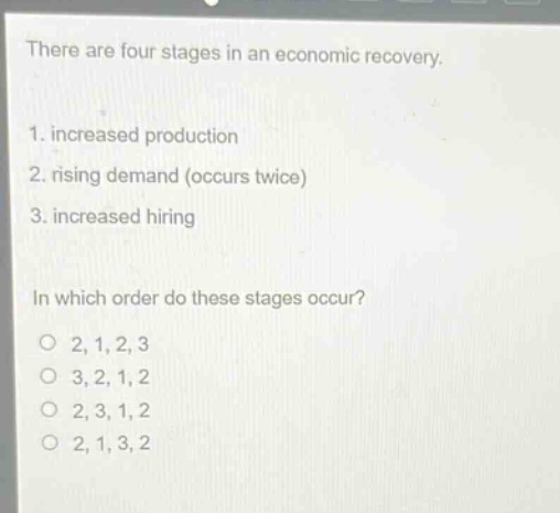 there are four stages in an economic recovery. 1. increased production 2. rising demand (occurs twice) 3. increased hiring in which order do these stages occur? o 2,1,2,3 o 3,2,1,2 o 2,3,1,2 o 2,1,3,2