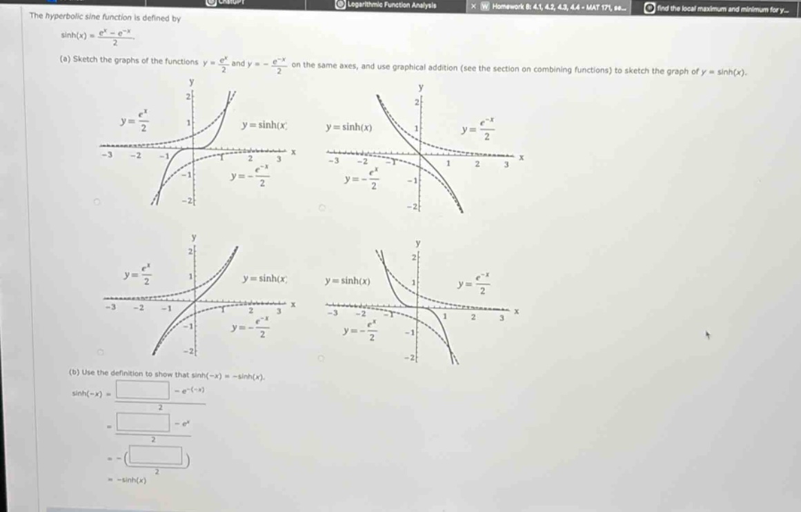 the hyperbolic sine function is defined by sinh(x)=(e^x - e^(-x))/2. (a) sketch the graphs of the functions y = e^x/2 and y=-e^(-x)/2 on the same axes, and use graphical addition (see the section on combining functions) to sketch the graph of y = sinh(x). (b) use the definition to show that sinh(-x)=-sinh(x). sinh(-x)=(e^(-x)-e^(-(-x)))/2=(e^(-x)-e^x)/2=-((e^x - e^(-x))/2)=-sinh(x)