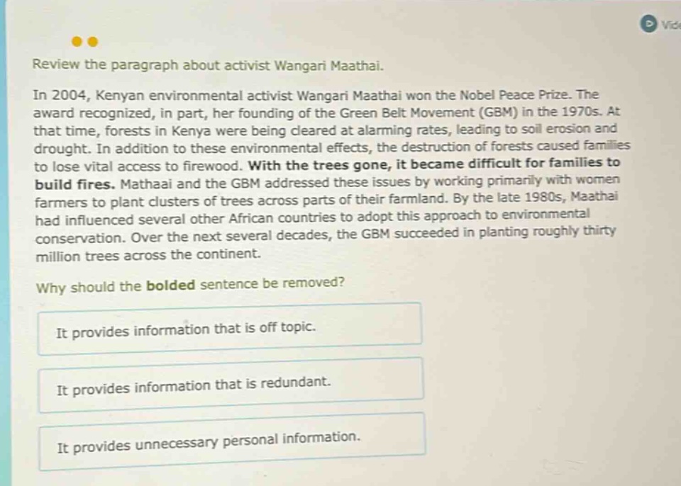 review the paragraph about activist wangari maathai. in 2004, kenyan environmental activist wangari maathai won the nobel peace prize. the award recognized, in part, her founding of the green belt movement (gbm) in the 1970s. at that time, forests in kenya were being cleared at alarming rates, leading to soil erosion and drought. in addition to these environmental effects, the destruction of forests caused families to lose vital access to firewood. with the trees gone, it became difficult for families to build fires. mathaai and the gbm addressed these issues by working primarily with women farmers to plant clusters of trees across parts of their farmland. by the late 1980s, maathai had influenced several other african countries to adopt this approach to environmental conservation. over the next several decades, the gbm succeeded in planting roughly thirty million trees across the continent. why should the bolded sentence be removed? it provides information that is off topic. it provides information that is redundant. it provides unnecessary personal information.