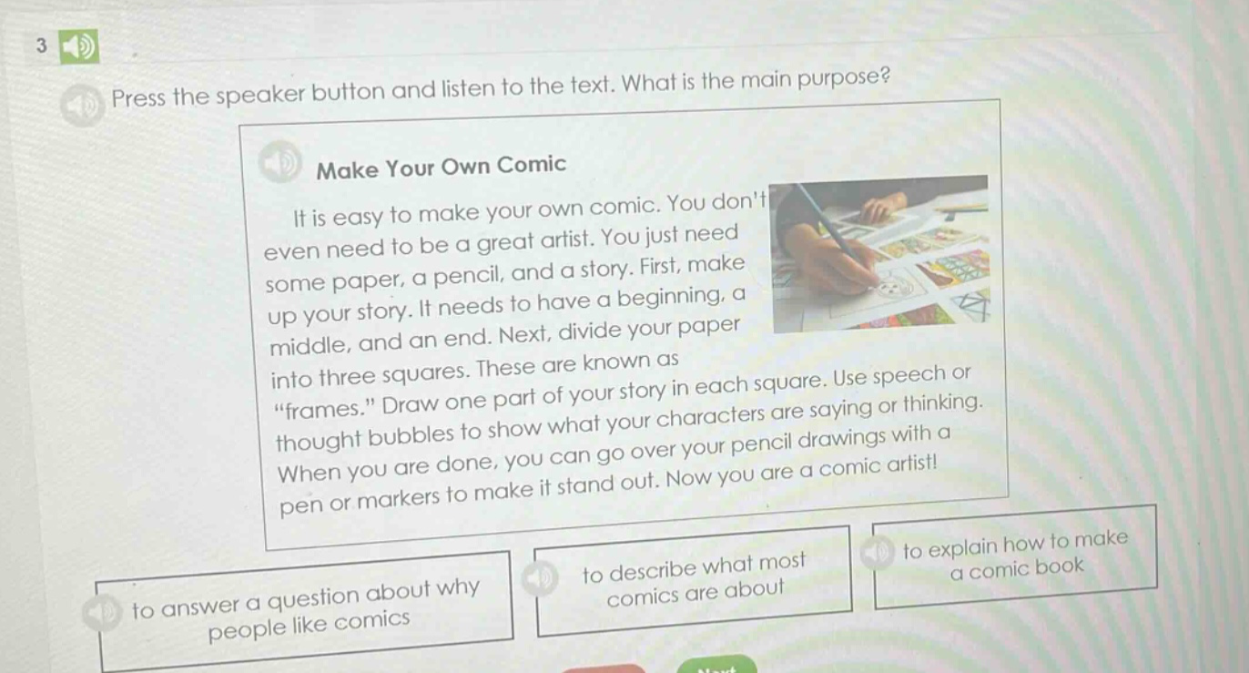 3 press the speaker button and listen to the text. what is the main purpose? make your own comic it is easy to make your own comic. you dont even need to be a great artist. you just need some paper, a pencil, and a story. first, make up your story. it needs to have a beginning, a middle, and an end. next, divide your paper into three squares. these are known as “frames.” draw one part of your story in each square. use speech or thought bubbles to show what your characters are saying or thinking. when you are done, you can go over your pencil drawings with a pen or markers to make it stand out. now you are a comic artist! to answer a question about why people like comics to describe what most comics are about to explain how to make a comic book