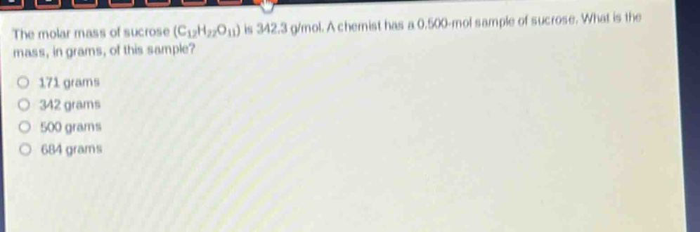 the molar mass of sucrose (c12h22o11) is 342.3 g/mol. a chemist has a 0.500 - mol sample of sucrose. what is the mass, in grams, of this sample?\n171 grams\n342 grams\n500 grams\n684 grams