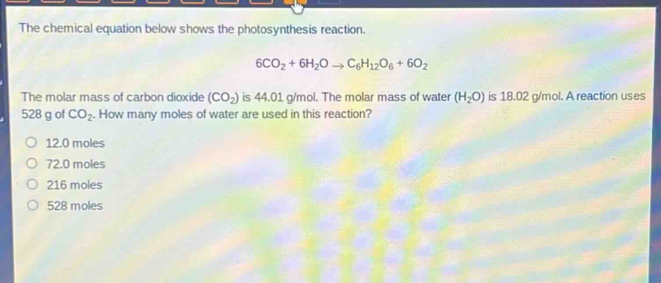 the chemical equation below shows the photosynthesis reaction. 6co2 + 6h2o → c6h12o6 + 6o2 the molar mass of carbon dioxide (co2) is 44.01 g/mol. the molar mass of water (h2o) is 18.02 g/mol. a reaction uses 528 g of co2. how many moles of water are used in this reaction? 12.0 moles 72.0 moles 216 moles 528 moles