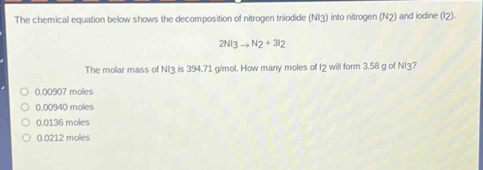 the chemical equation below shows the decomposition of nitrogen triiodide (ni3) into nitrogen (n2) and iodine (i2). 2ni3 → n2 + 3i2 the molar mass of ni3 is 394.71 g/mol. how many moles of i2 will form 3.58 g of ni3? 0.00907 moles 0.00940 moles 0.0136 moles 0.0212 moles